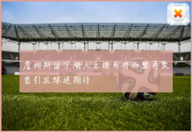 詹姆斯留守湖人乐福或将加盟再聚首引发球迷期待