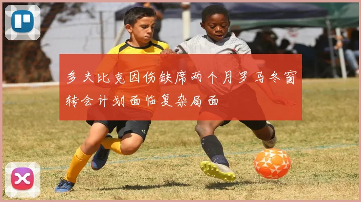 多夫比克因伤缺席两个月罗马冬窗转会计划面临复杂局面