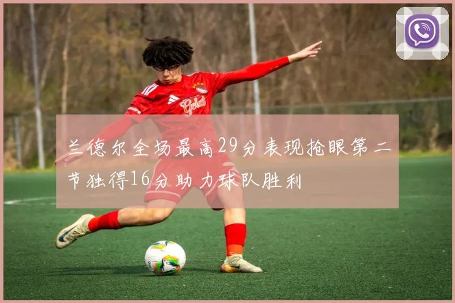 兰德尔全场最高29分表现抢眼第二节独得16分助力球队胜利