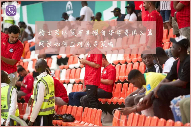 骑士若以莫布里报价字母哥热火篮网该如何应对竞争策略