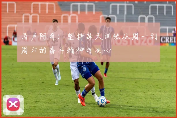 马卢阿奇：坚持每天训练从周一到周六的奋斗精神与决心