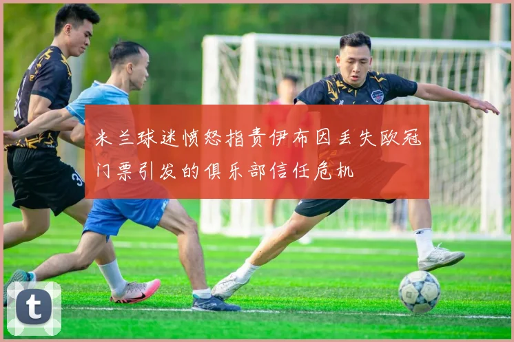 米兰球迷愤怒指责伊布因丢失欧冠门票引发的俱乐部信任危机