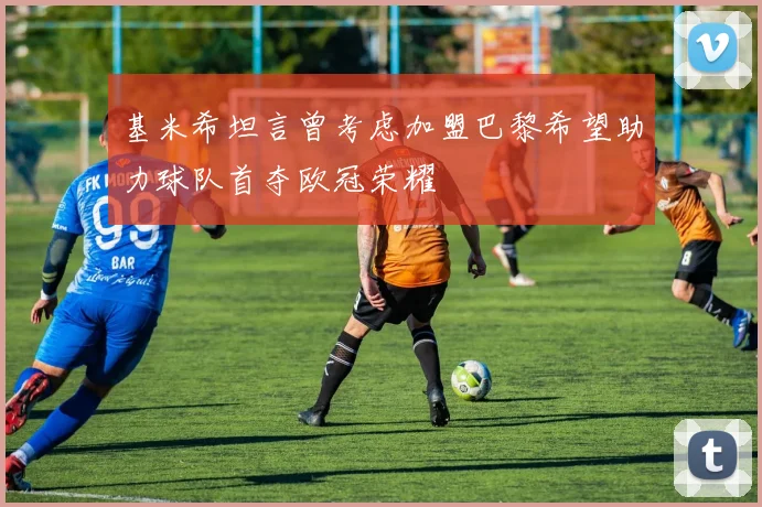 基米希坦言曾考虑加盟巴黎希望助力球队首夺欧冠荣耀