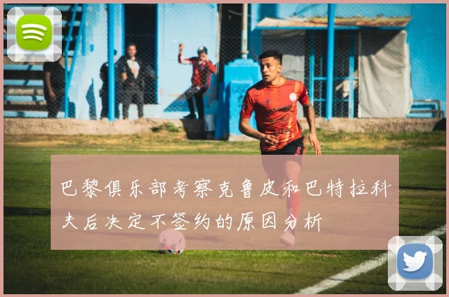 巴黎俱乐部考察克鲁皮和巴特拉科夫后决定不签约的原因分析