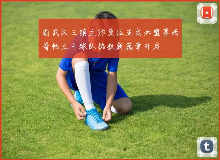 前武汉三镇主帅莫拉正式加盟墨西哥帕丘卡球队执教新篇章开启