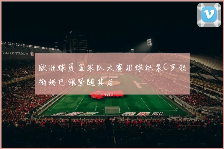 欧洲球员国家队大赛进球纪录C罗领衔姆巴佩紧随其后