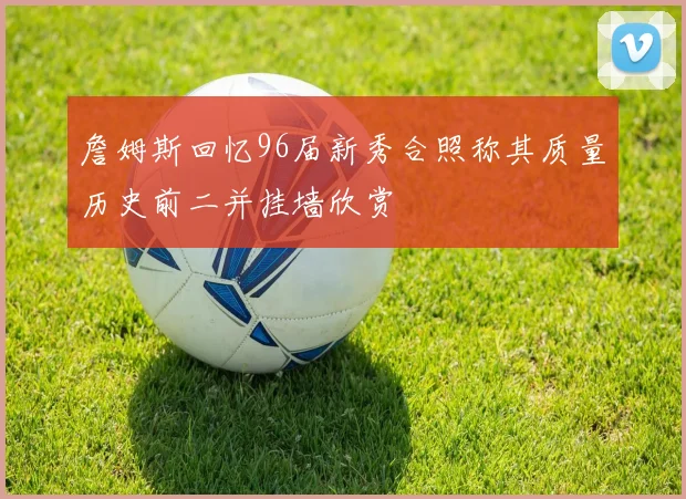 詹姆斯回忆96届新秀合照称其质量历史前二并挂墙欣赏