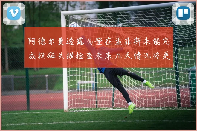 阿德尔曼透露戈登在孟菲斯未能完成核磁共振检查未来几天情况将更清晰