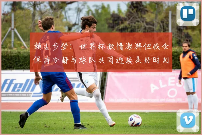 濑古步梦：世界杯激情澎湃但我会保持冷静与球队共同迎接美好时刻