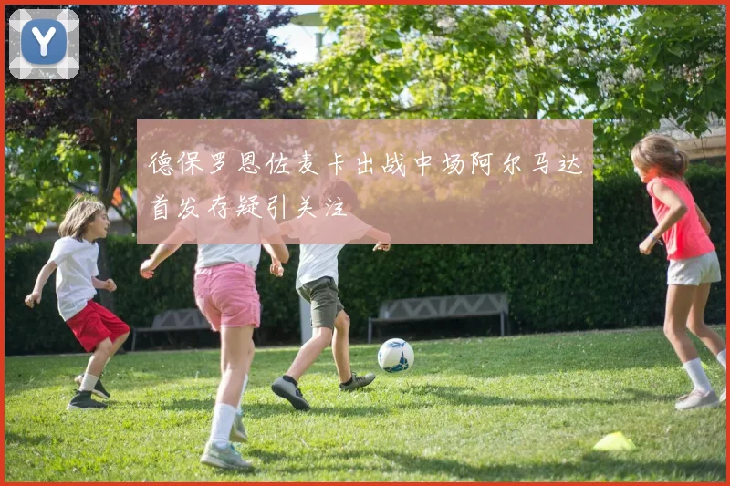 德保罗恩佐麦卡出战中场阿尔马达首发存疑引关注