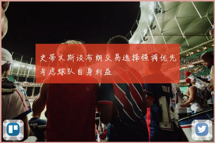 史蒂文斯谈布朗交易选择强调优先考虑球队自身利益
