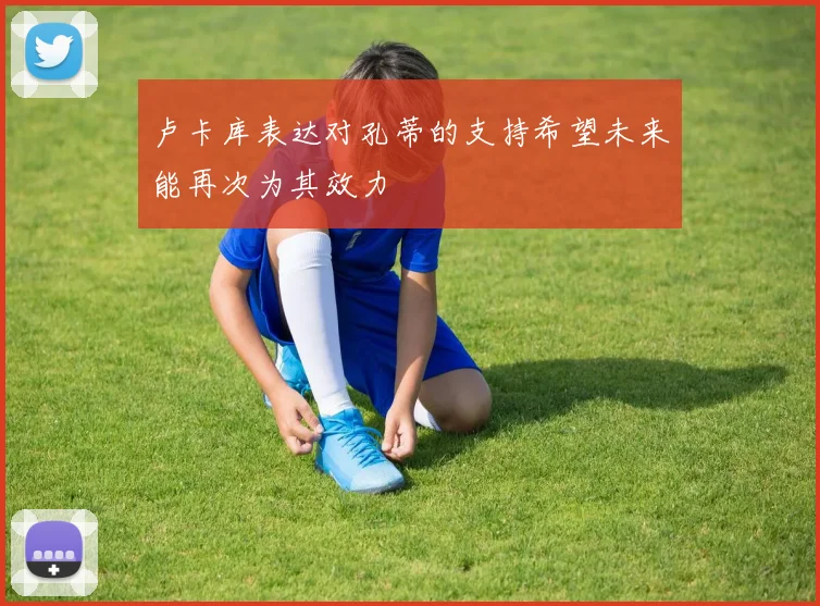 卢卡库表达对孔蒂的支持希望未来能再次为其效力