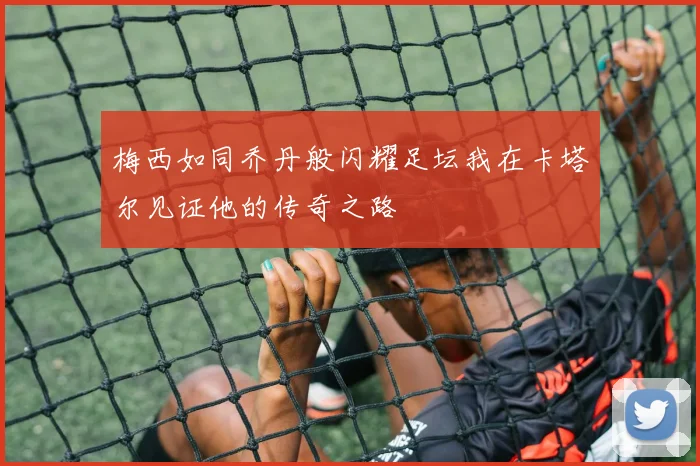 梅西如同乔丹般闪耀足坛我在卡塔尔见证他的传奇之路