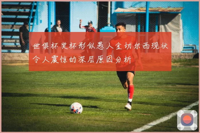 世俱杯奖杯形似愚人金切尔西现状令人震惊的深层原因分析