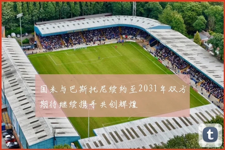 国米与巴斯托尼续约至2031年双方期待继续携手共创辉煌