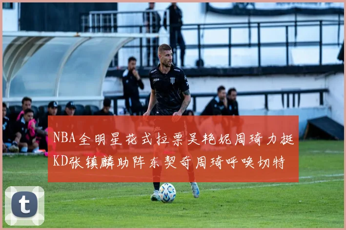 NBA全明星花式拉票吴艳妮周琦力挺KD张镇麟助阵东契奇周琦呼唤切特共襄盛举