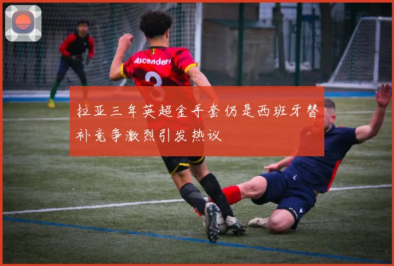 拉亚三年英超金手套仍是西班牙替补竞争激烈引发热议