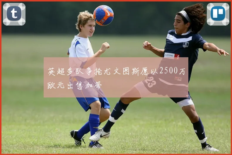 英超多队争抢尤文图斯愿以2500万欧元出售加蒂