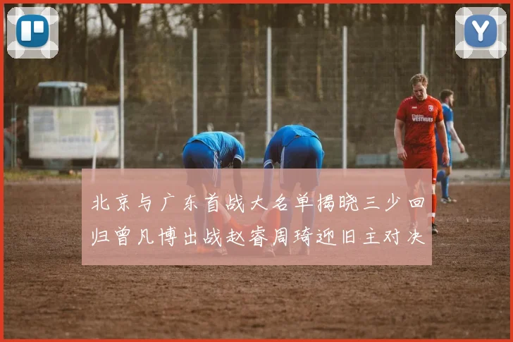 北京与广东首战大名单揭晓三少回归曾凡博出战赵睿周琦迎旧主对决
