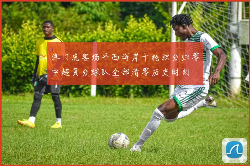 津门虎客场平西海岸十轮积分归零中超负分球队全部清零历史时刻