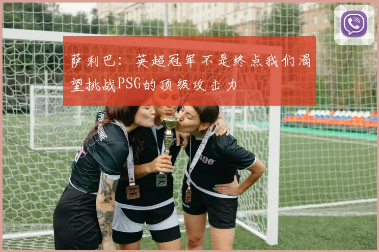 萨利巴：英超冠军不是终点我们渴望挑战PSG的顶级攻击力