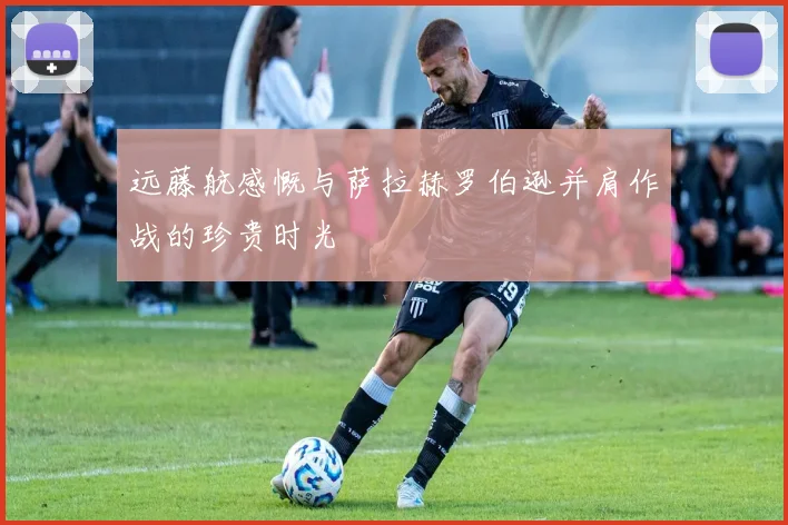 远藤航感慨与萨拉赫罗伯逊并肩作战的珍贵时光