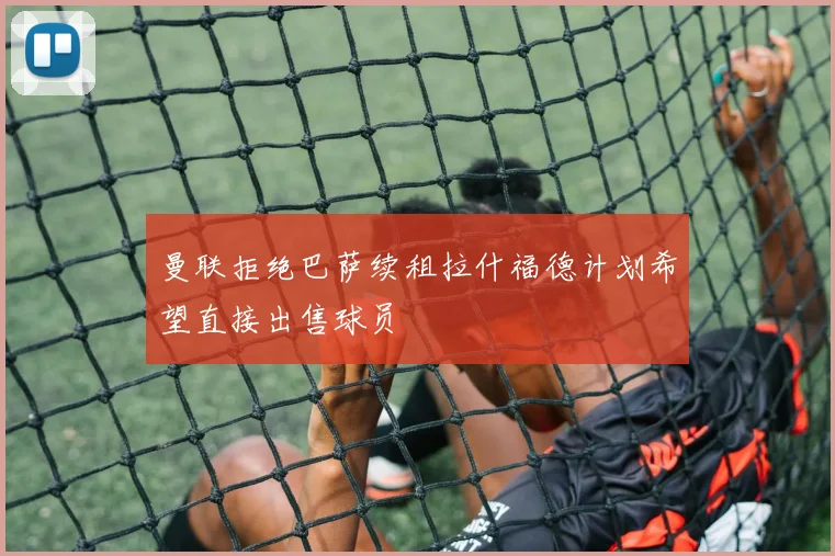 曼联拒绝巴萨续租拉什福德计划希望直接出售球员